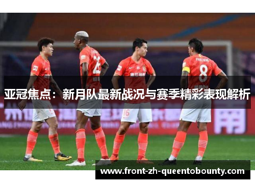 亚冠焦点：新月队最新战况与赛季精彩表现解析