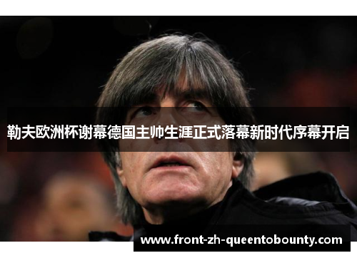 勒夫欧洲杯谢幕德国主帅生涯正式落幕新时代序幕开启 勒夫欧洲杯谢幕德国主帅生涯正式落幕新时代序幕开启