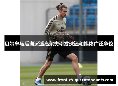 贝尔皇马后期沉迷高尔夫引发球迷和媒体广泛争议