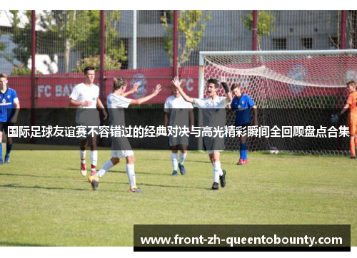 国际足球友谊赛不容错过的经典对决与高光精彩瞬间全回顾盘点合集 国际足球友谊赛不容错过的经典对决与高光精彩瞬间全回顾盘点合集