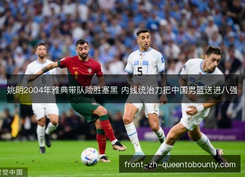 姚明2004年雅典带队险胜塞黑 内线统治力把中国男篮送进八强